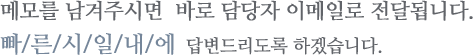 메모를 남겨주시면  바로 담당자 이메일로 전달됩니다.빠/른/시/일/내/에  답변드리도록 하겠습니다.